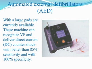 Automated external defibrillators
(AED)
With a large pads are
currently available.
These machine can
recognize VF and
deliver direct current
(DC) counter shock
with better than 85%
sensitivity and with
100% specificity.
 