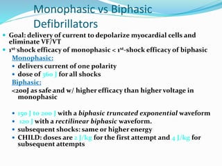 Monophasic vs Biphasic
Defibrillators
 Goal: delivery of current to depolarize myocardial cells and
eliminate VF/VT
 1st-shock efficacy of monophasic < 1st-shock efficacy of biphasic
Monophasic:
 delivers current of one polarity
 dose of 360 J for all shocks
Biphasic:
<200J as safe and w/ higher efficacy than higher voltage in
monophasic
 150 J to 200 J with a biphasic truncated exponential waveform
 120 J with a rectilinear biphasic waveform.
 subsequent shocks: same or higher energy
 CHILD: doses are 2 J/kg for the first attempt and 4 J/kg for
subsequent attempts
 