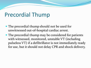 Precordial Thump
 The precordial thump should not be used for
unwitnessed out-of-hospital cardiac arrest.
 The precordial thump may be considered for patients
with witnessed, monitored, unstable VT (including
pulseless VT) if a defibrillator is not immediately ready
for use, but it should not delay CPR and shock delivery.
 