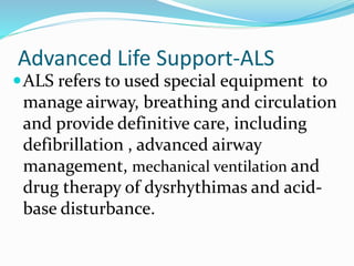 Advanced Life Support-ALS
ALS refers to used special equipment to
manage airway, breathing and circulation
and provide definitive care, including
defibrillation , advanced airway
management, mechanical ventilation and
drug therapy of dysrhythimas and acid-
base disturbance.
 