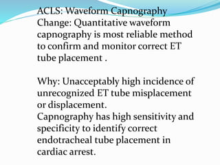 ACLS: Waveform Capnography
Change: Quantitative waveform
capnography is most reliable method
to confirm and monitor correct ET
tube placement .
Why: Unacceptably high incidence of
unrecognized ET tube misplacement
or displacement.
Capnography has high sensitivity and
specificity to identify correct
endotracheal tube placement in
cardiac arrest.
 