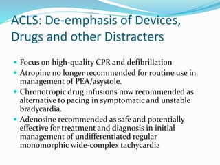 ACLS: De-emphasis of Devices,
Drugs and other Distracters
 Focus on high-quality CPR and defibrillation
 Atropine no longer recommended for routine use in
management of PEA/asystole.
 Chronotropic drug infusions now recommended as
alternative to pacing in symptomatic and unstable
bradycardia.
 Adenosine recommended as safe and potentially
effective for treatment and diagnosis in initial
management of undifferentiated regular
monomorphic wide-complex tachycardia
 