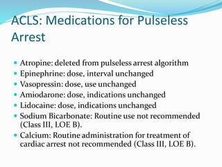 ACLS: Medications for Pulseless
Arrest
 Atropine: deleted from pulseless arrest algorithm
 Epinephrine: dose, interval unchanged
 Vasopressin: dose, use unchanged
 Amiodarone: dose, indications unchanged
 Lidocaine: dose, indications unchanged
 Sodium Bicarbonate: Routine use not recommended
(Class III, LOE B).
 Calcium: Routine administration for treatment of
cardiac arrest not recommended (Class III, LOE B).
 