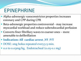 EPINEPHRINE
 Alpha-adrenergic vasoconstrictor properties increases
coronary and CPP during CPR
 Beta-adrenergic properties controversial - may increase
myocardial workload and reduce subendocardial perfusion
 Converts finer fibrillary waves to coarser ones – more
amenable to defibrillation
 Indication: All cardiac arrest ,VF /VT
 DOSE: 1mg bolus repeated every3-5 min.
 0.0 to 0.03mg/kg, Endotracheal (0.05-0.1 mg)
 
