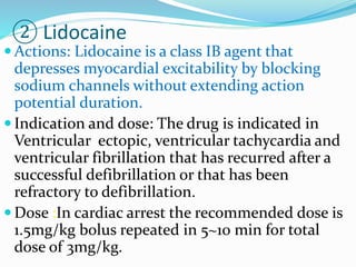 ② Lidocaine
 Actions: Lidocaine is a class IB agent that
depresses myocardial excitability by blocking
sodium channels without extending action
potential duration.
 Indication and dose: The drug is indicated in
Ventricular ectopic, ventricular tachycardia and
ventricular fibrillation that has recurred after a
successful defibrillation or that has been
refractory to defibrillation.
 Dose :In cardiac arrest the recommended dose is
1.5mg/kg bolus repeated in 5~10 min for total
dose of 3mg/kg.
 