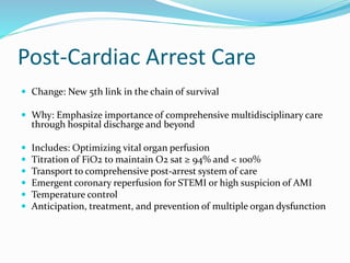Post-Cardiac Arrest Care
 Change: New 5th link in the chain of survival
 Why: Emphasize importance of comprehensive multidisciplinary care
through hospital discharge and beyond
 Includes: Optimizing vital organ perfusion
 Titration of FiO2 to maintain O2 sat ≥ 94% and < 100%
 Transport to comprehensive post-arrest system of care
 Emergent coronary reperfusion for STEMI or high suspicion of AMI
 Temperature control
 Anticipation, treatment, and prevention of multiple organ dysfunction
 