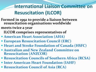 International Liaison Committee on
Resuscitation (ILCOR)
Formed in 1992 to provide a liaison between
resuscitation organisations worldwide
meets twice a year
ILCOR comprises representatives of
 American Heart Association (AHA)
 European Resuscitation Council (ERC)
 Heart and Stroke Foundation of Canada (HSFC)
 Australian and New Zealand Committee on
Resuscitation (ANZCOR)
 Resuscitation Councils of Southern Africa (RCSA)
 Inter American Heart Foundation (IAHF)
 Resuscitation Council of Asia (RCA)
 