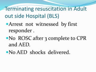 Terminating resuscitation in Adult
out side Hospital (BLS)
Arrest not witnessed by first
responder .
No ROSC after 3 complete to CPR
and AED.
No AED shocks delivered.
 
