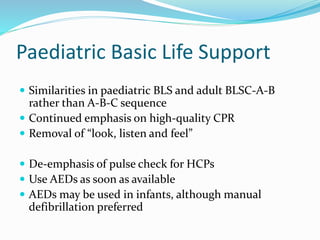 Paediatric Basic Life Support
 Similarities in paediatric BLS and adult BLSC-A-B
rather than A-B-C sequence
 Continued emphasis on high-quality CPR
 Removal of “look, listen and feel”
 De-emphasis of pulse check for HCPs
 Use AEDs as soon as available
 AEDs may be used in infants, although manual
defibrillation preferred
 