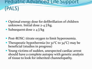 Pediatric Advanced Life Support
(PALS)
 Optimal energy dose for defibrillation of children
unknown. Initial dose 2-4 J/kg.
 Subsequent dose ≥ 4 J/kg
 Post-ROSC: titrate oxygen to limit hyperoxemia.
 Therapeutic hypothermia (to 32°C to 34°C) may be
beneficial (studies in progress)
 Young victims of sudden, unexpected cardiac arrest
should have a complete autopsy with genetic analysis
of tissue to look for inherited channelopathy.
 