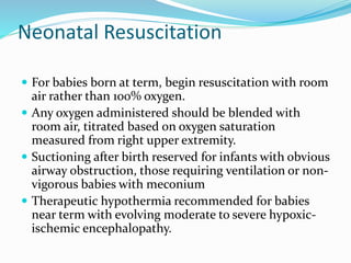 Neonatal Resuscitation
 For babies born at term, begin resuscitation with room
air rather than 100% oxygen.
 Any oxygen administered should be blended with
room air, titrated based on oxygen saturation
measured from right upper extremity.
 Suctioning after birth reserved for infants with obvious
airway obstruction, those requiring ventilation or non-
vigorous babies with meconium
 Therapeutic hypothermia recommended for babies
near term with evolving moderate to severe hypoxic-
ischemic encephalopathy.
 