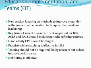 Education, Implementation, and
Teams (EIT)
 New section focusing on methods to improve bystander
willingness to act, education techniques, teamwork and
leadership
 Key Issues: Current 2-year certification period for BLS,
ACLS and PALS should include periodic refresher courses
 Hands-Only CPR should be taught
 Practice-while-watching is effective for BLS
 Training should not be required for lay rescuers but it does
improve performance
 Debriefing is effective
 