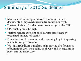 Summary of 2010 Guidelines
 Many resuscitation systems and communities have
documented improved survival from cardiac arrest.
 Too few victims of cardiac arrest receive bystander CPR.
 CPR quality must be high.
 Victims require excellent post–cardiac arrest care by
organized, integrated teams.
 Education and frequent refresher training key to improving
resuscitation performance.
 We must rededicate ourselves to improving the frequency
of bystander CPR, the quality of all CPR and the quality of
post–cardiac arrest care.
 