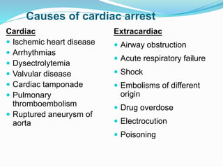 Causes of cardiac arrest
Cardiac
 Ischemic heart disease
 Arrhythmias
 Dysectrolytemia
 Valvular disease
 Cardiac tamponade
 Pulmonary
thromboembolism
 Ruptured aneurysm of
aorta
Extracardiac
 Airway obstruction
 Acute respiratory failure
 Shock
 Embolisms of different
origin
 Drug overdose
 Electrocution
 Poisoning
 