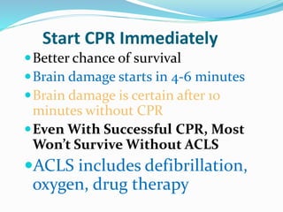 Start CPR Immediately
Better chance of survival
Brain damage starts in 4-6 minutes
Brain damage is certain after 10
minutes without CPR
Even With Successful CPR, Most
Won’t Survive Without ACLS
ACLS includes defibrillation,
oxygen, drug therapy
 