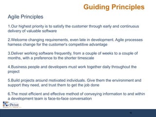 Guiding Principles
Agile Principles
1.Our highest priority is to satisfy the customer through early and continuous
delivery of valuable software
2.Welcome changing requirements, even late in development. Agile processes
harness change for the customer's competitive advantage
3.Deliver working software frequently, from a couple of weeks to a couple of
months, with a preference to the shorter timescale
4.Business people and developers must work together daily throughout the
project
5.Build projects around motivated individuals. Give them the environment and
support they need, and trust them to get the job done
6.The most efficient and effective method of conveying information to and within
a development team is face-to-face conversation
10
 