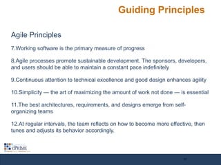Guiding Principles
Agile Principles
7.Working software is the primary measure of progress
8.Agile processes promote sustainable development. The sponsors, developers,
and users should be able to maintain a constant pace indefinitely
9.Continuous attention to technical excellence and good design enhances agility
10.Simplicity — the art of maximizing the amount of work not done — is essential
11.The best architectures, requirements, and designs emerge from self-
organizing teams
12.At regular intervals, the team reflects on how to become more effective, then
tunes and adjusts its behavior accordingly.
11
 