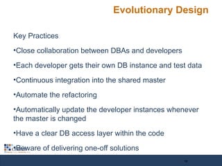 Evolutionary Design
Key Practices
•Close collaboration between DBAs and developers
•Each developer gets their own DB instance and test data
•Continuous integration into the shared master
•Automate the refactoring
•Automatically update the developer instances whenever
the master is changed
•Have a clear DB access layer within the code
•Beware of delivering one-off solutions
12
 