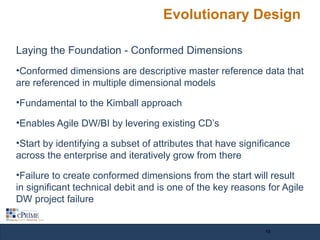 Evolutionary Design
Laying the Foundation - Conformed Dimensions
•Conformed dimensions are descriptive master reference data that
are referenced in multiple dimensional models
•Fundamental to the Kimball approach
•Enables Agile DW/BI by levering existing CD’s
•Start by identifying a subset of attributes that have significance
across the enterprise and iteratively grow from there
•Failure to create conformed dimensions from the start will result
in significant technical debit and is one of the key reasons for Agile
DW project failure
13
 