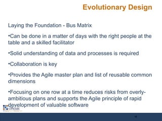 Evolutionary Design
Laying the Foundation - Bus Matrix
•Can be done in a matter of days with the right people at the
table and a skilled facilitator
•Solid understanding of data and processes is required
•Collaboration is key
•Provides the Agile master plan and list of reusable common
dimensions
•Focusing on one row at a time reduces risks from overly-
ambitious plans and supports the Agile principle of rapid
development of valuable software
15
 