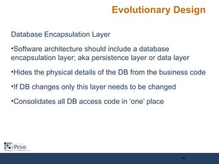 Evolutionary Design
Database Encapsulation Layer
•Software architecture should include a database
encapsulation layer; aka persistence layer or data layer
•Hides the physical details of the DB from the business code
•If DB changes only this layer needs to be changed
•Consolidates all DB access code in ‘one’ place
16
 