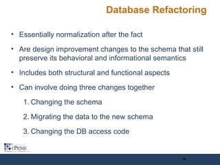 Database Refactoring
• Essentially normalization after the fact
• Are design improvement changes to the schema that still
preserve its behavioral and informational semantics
• Includes both structural and functional aspects
• Can involve doing three changes together
1. Changing the schema
2. Migrating the data to the new schema
3. Changing the DB access code
18
 