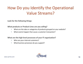 18www.cprime.com 18www.cprime.com
How&Do&you&Identify&the&Operational&
Value&Streams?
Look&for&the&following&things:
What&products&or&Product&Lines&are&you&selling?
• What&are&the&tabs&or&categories&of&products&grouped&on&your&website?
• What&events&happen&that&cause&a&customer&transaction?
What&are&the&high&level&processes&of&your&IT&organization?&
• Who&are&your&internal&customers?
• What&business&processes&do&you&support?
 