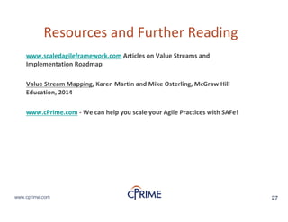 27www.cprime.com 27www.cprime.com
Resources&and&Further&Reading
www.scaledagileframework.com Articles&on&Value&Streams&and&
Implementation&Roadmap
Value&Stream&Mapping,&Karen&Martin&and&Mike&Osterling,&McGraw&Hill&
Education,&2014
www.cPrime.com  We&can&help&you&scale&your&Agile&Practices&with&SAFe!
 