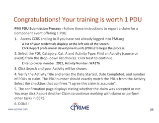 29www.cprime.com 29www.cprime.com
Congratulations!&Your&training&is&worth&1&PDU&
PMI&PDU&Submission&Process& Follow&these&instructions&to&report&a&claim&for&a&
Component&event&offering&1&PDU.&
1. Access&CCRS&and&log&in&if&you&have&not&already&logged&into&PMI.org
A&list&of&your&credentials&displays&at&the&left&side&of&the&screen.
Click&Report&professional&development&units&(PDUs)&to&begin&the&process.&
2.&Select&the&PDU&Category:&Cat.&A&and&Activity&Type:&Find&an&Activity&(course&or&
event)&from&the&dropJ down&list&choices.&Click&Next&to&continue.&
Enter&provider&number:&2925,&Activity&Number:&WA276&
3.&Click&Search&and&your&Activity&will&be&shown.&
4.&Verify&the&Activity&Title&and&enter&the&Date&Started,&Date&Completed,&and&number&
of&PDUs&to&claim.&The&PDU&number&should&exactly&match&the&PDUs&from&the&Activity.&
Select&the&checkbox&that&confirms&“I&agree&this&claim&is&accurate”.&
5.&The&confirmation&page&displays&stating&whether&the&claim&was&accepted&or&not.&
You&may&click&Report&Another&Claim&to&continue&working&with&claims&or&perform&
other&tasks&in&CCRS.&
6.&DONE!&
 