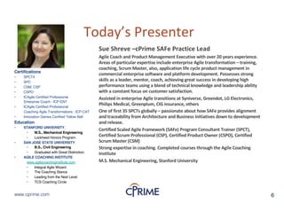 6www.cprime.com 6www.cprime.com
Today’s&Presenter
Certifications
• SPCT4
• SPC
• CSM, CSP
• CSPO
• ICAgile Certified Professional
Enterprise Coach - ICP-ENT
• ICAgile Certified Professional
Coaching Agile Transformations - ICP-CAT
• Innovation Games Certified Yellow Belt
Education
• STANFORD UNIVERSITY,
• M.S., Mechanical Engineering
• Lockheed Honors Program.
• SAN JOSE STATE UNIVERSITY
• B.S., Civil Engineering
• Graduated with Great Distinction.
• AGILE COACHING INSTITUTE
www.agilecoachinginstitute.com
• Integral Agile Wizard
• The Coaching Stance
• Leading from the Next Level
• TCS Coaching Circle
Sue&Shreve&–cPrime&SAFe&Practice&Lead
Agile&Coach&and&Product&Management&Executive&with&over&20&years&experience.&
Areas&of&particular&expertise&include&enterprise&Agile&transformation&– training,&
coaching,&Scrum&Master,&also,&application&life&cycle&product&management&in&
commercial&enterprise&software&and&platform&development.&Possesses&strong&
skills&as&a&leader,&mentor,&coach,&achieving&great&success&in&developing&high&
performance&teams&using&a&blend&of&technical&knowledge&and&leadership&ability&
with&a&constant&focus&on&customer&satisfaction.&
Assisted&in&enterprise&Agile&transitions&at&Syniverse,&Greendot,&LG&Electronics,&
Philips&Medical,&Greenplum,&CIG&insurance,&others
One&of&first&35&SPCTs&globally&– passionate&about&how&SAFe&provides&alignment&
and&traceability&from&Architecture&and&Business&Initiatives&down&to&development&
and&release.&&&
Certified&Scaled&Agile&Framework&(SAFe)&Program&Consultant&Trainer&(SPCT),&
Certified&Scrum&Professional&(CSP),&Certified&Product&Owner&(CSPO),&Certified&
Scrum&Master&(CSM)&
Strong&expertise&in&coaching.&Completed&courses&through&the&Agile&Coaching&
Institute
M.S.&Mechanical&Engineering,&Stanford&University
 
