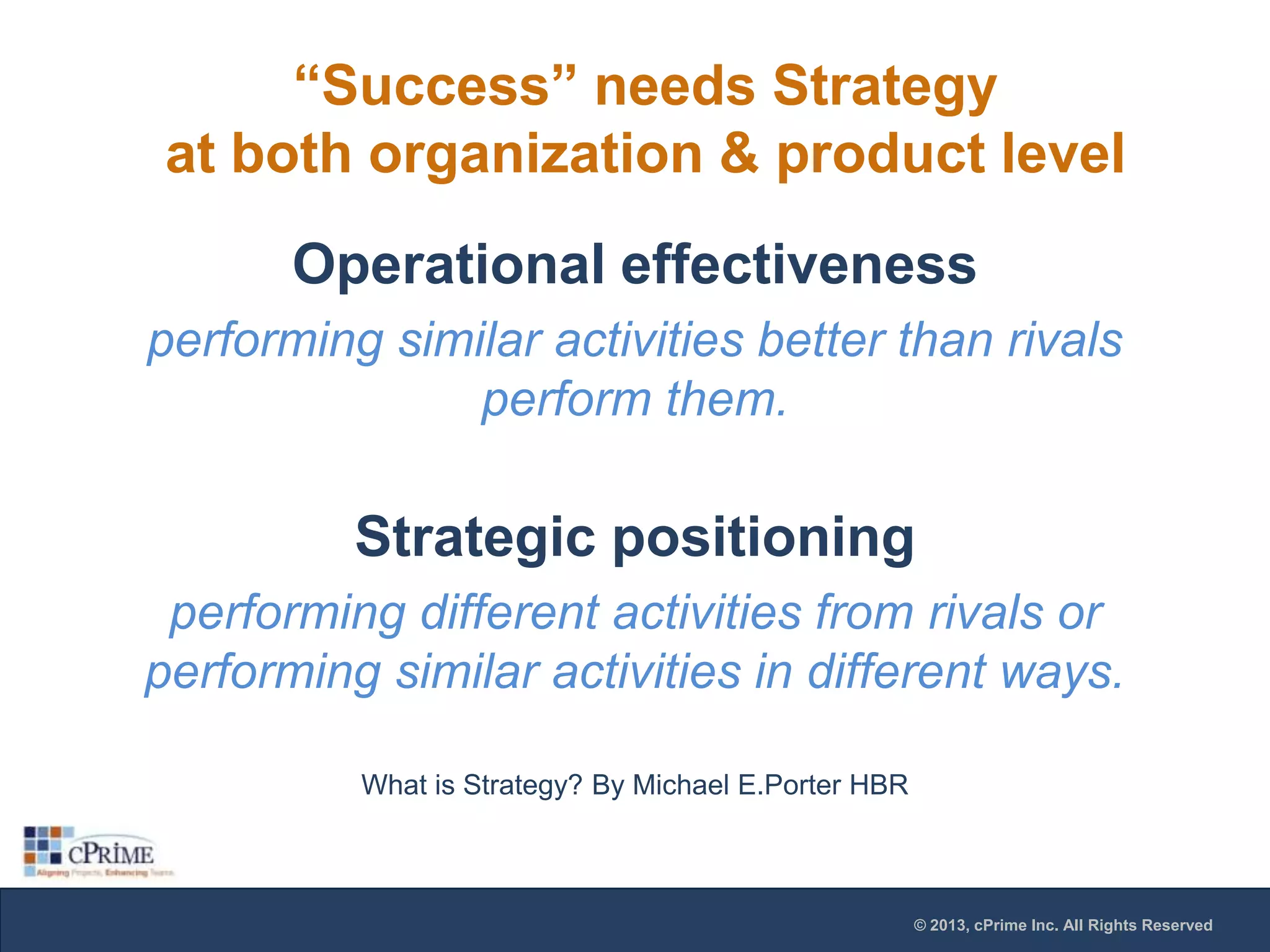 “Success” needs Strategy
at both organization & product level
Operational effectiveness
performing similar activities better than rivals
perform them.

Strategic positioning
performing different activities from rivals or
performing similar activities in different ways.
What is Strategy? By Michael E.Porter HBR

© 2013, cPrime Inc. All Rights Reserved

 