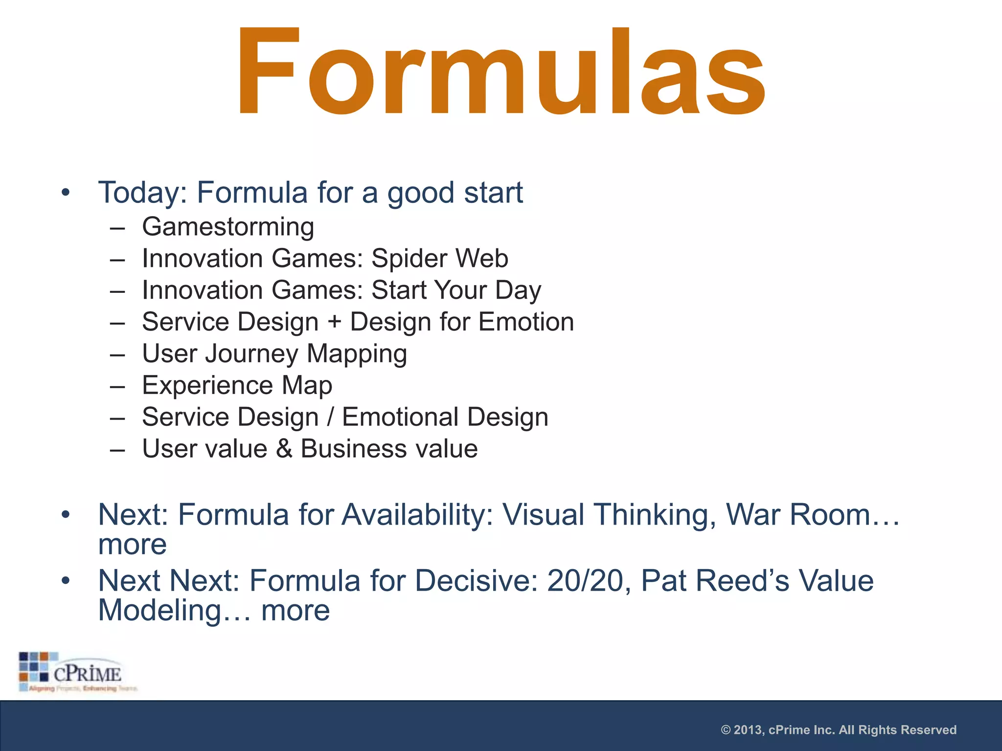 Formulas
• Today: Formula for a good start
–
–
–
–
–
–
–
–

Gamestorming
Innovation Games: Spider Web
Innovation Games: Start Your Day
Service Design + Design for Emotion
User Journey Mapping
Experience Map
Service Design / Emotional Design
User value & Business value

• Next: Formula for Availability: Visual Thinking, War Room…
more
• Next Next: Formula for Decisive: 20/20, Pat Reed’s Value
Modeling… more

© 2013, cPrime Inc. All Rights Reserved

 