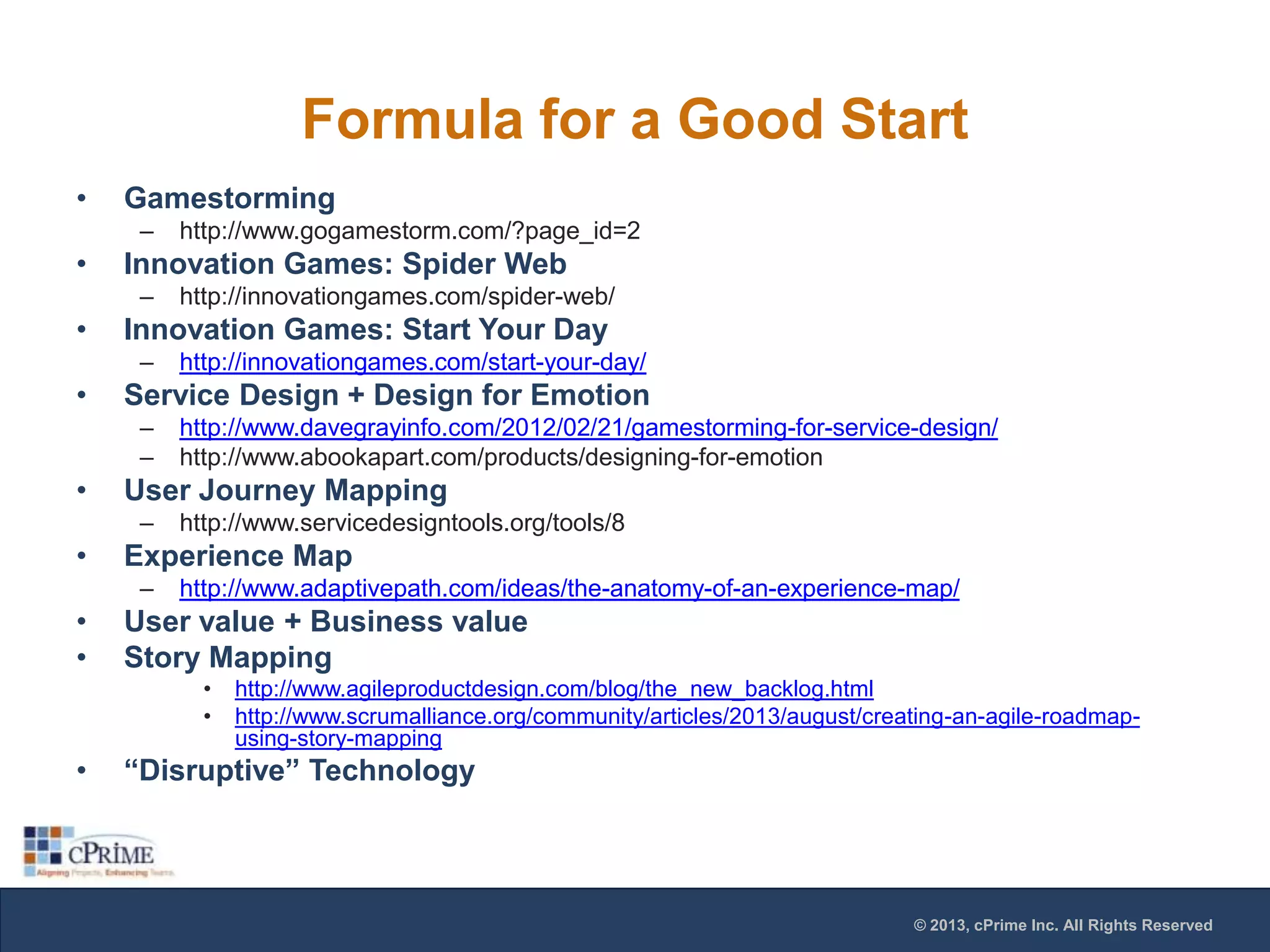 Formula for a Good Start
•

Gamestorming
–

•

Innovation Games: Spider Web
–

•

http://www.servicedesigntools.org/tools/8

Experience Map
–

•
•

http://www.davegrayinfo.com/2012/02/21/gamestorming-for-service-design/
http://www.abookapart.com/products/designing-for-emotion

User Journey Mapping
–

•

http://innovationgames.com/start-your-day/

Service Design + Design for Emotion
–
–

•

http://innovationgames.com/spider-web/

Innovation Games: Start Your Day
–

•

http://www.gogamestorm.com/?page_id=2

http://www.adaptivepath.com/ideas/the-anatomy-of-an-experience-map/

User value + Business value
Story Mapping
•
•

•

http://www.agileproductdesign.com/blog/the_new_backlog.html
http://www.scrumalliance.org/community/articles/2013/august/creating-an-agile-roadmapusing-story-mapping

“Disruptive” Technology

© 2013, cPrime Inc. All Rights Reserved

 