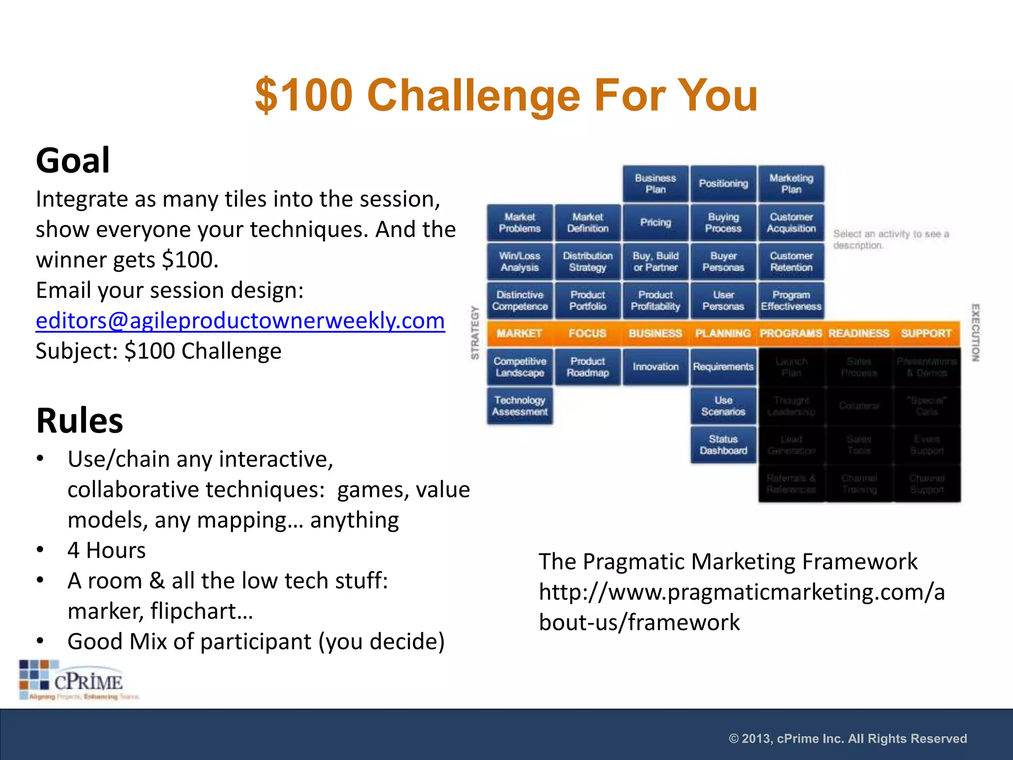 $100 Challenge For You
Goal
Integrate as many tiles into the session,
show everyone your techniques. And the
winner gets $100.
Email your session design:
editors@agileproductownerweekly.com
Subject: $100 Challenge

Rules
• Use/chain any interactive,
collaborative techniques: games, value
models, any mapping… anything
• 4 Hours
• A room & all the low tech stuff:
marker, flipchart…
• Good Mix of participant (you decide)

The Pragmatic Marketing Framework
http://www.pragmaticmarketing.com/a
bout-us/framework

© 2013, cPrime Inc. All Rights Reserved

 