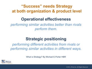 “Success” needs Strategy
at both organization & product level
Operational effectiveness
performing similar activities better than rivals
perform them.

Strategic positioning
performing different activities from rivals or
performing similar activities in different ways.
What is Strategy? By Michael E.Porter HBR

© 2013, cPrime Inc. All Rights Reserved

 