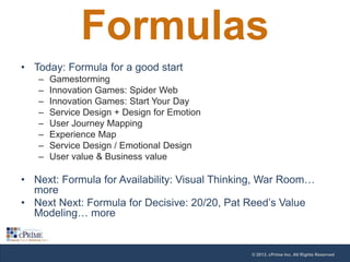 Formulas
• Today: Formula for a good start
–
–
–
–
–
–
–
–

Gamestorming
Innovation Games: Spider Web
Innovation Games: Start Your Day
Service Design + Design for Emotion
User Journey Mapping
Experience Map
Service Design / Emotional Design
User value & Business value

• Next: Formula for Availability: Visual Thinking, War Room…
more
• Next Next: Formula for Decisive: 20/20, Pat Reed’s Value
Modeling… more

© 2013, cPrime Inc. All Rights Reserved

 