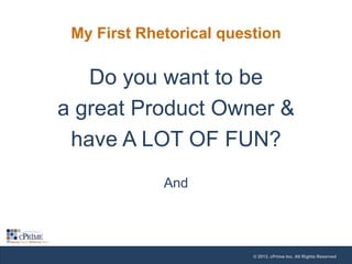 My First Rhetorical question

Do you want to be
a great Product Owner &
have A LOT OF FUN?
And

© 2013, cPrime Inc. All Rights Reserved

 