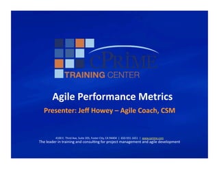 Agile	
  Performance	
  Metrics	
  
    Presenter:	
  Jeﬀ	
  Howey	
  –	
  Agile	
  Coach,	
  CSM	
  


             4100	
  E.	
  Third	
  Ave,	
  Suite	
  205,	
  Foster	
  City,	
  CA	
  94404	
  	
  |	
  	
  650-­‐931-­‐1651	
  	
  |	
  	
  www.cprime.com	
  
The	
  leader	
  in	
  training	
  and	
  consulGng	
  for	
  project	
  management	
  and	
  agile	
  development	
  
 