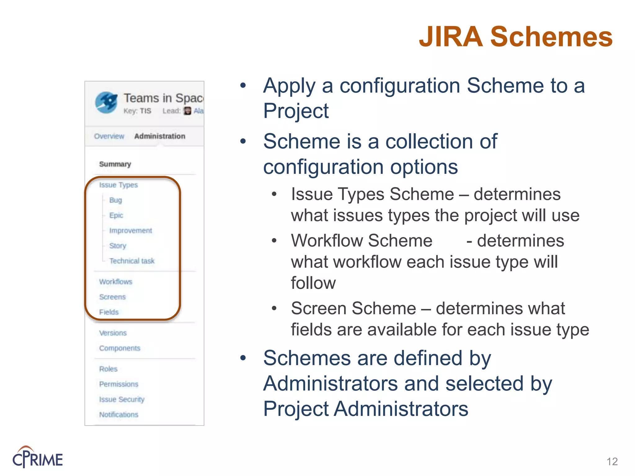 JIRA Schemes
• Apply a configuration Scheme to a
Project
• Scheme is a collection of
configuration options
• Issue Types Scheme – determines
what issues types the project will use
• Workflow Scheme - determines
what workflow each issue type will
follow
• Screen Scheme – determines what
fields are available for each issue type
• Schemes are defined by
Administrators and selected by
Project Administrators
12
 