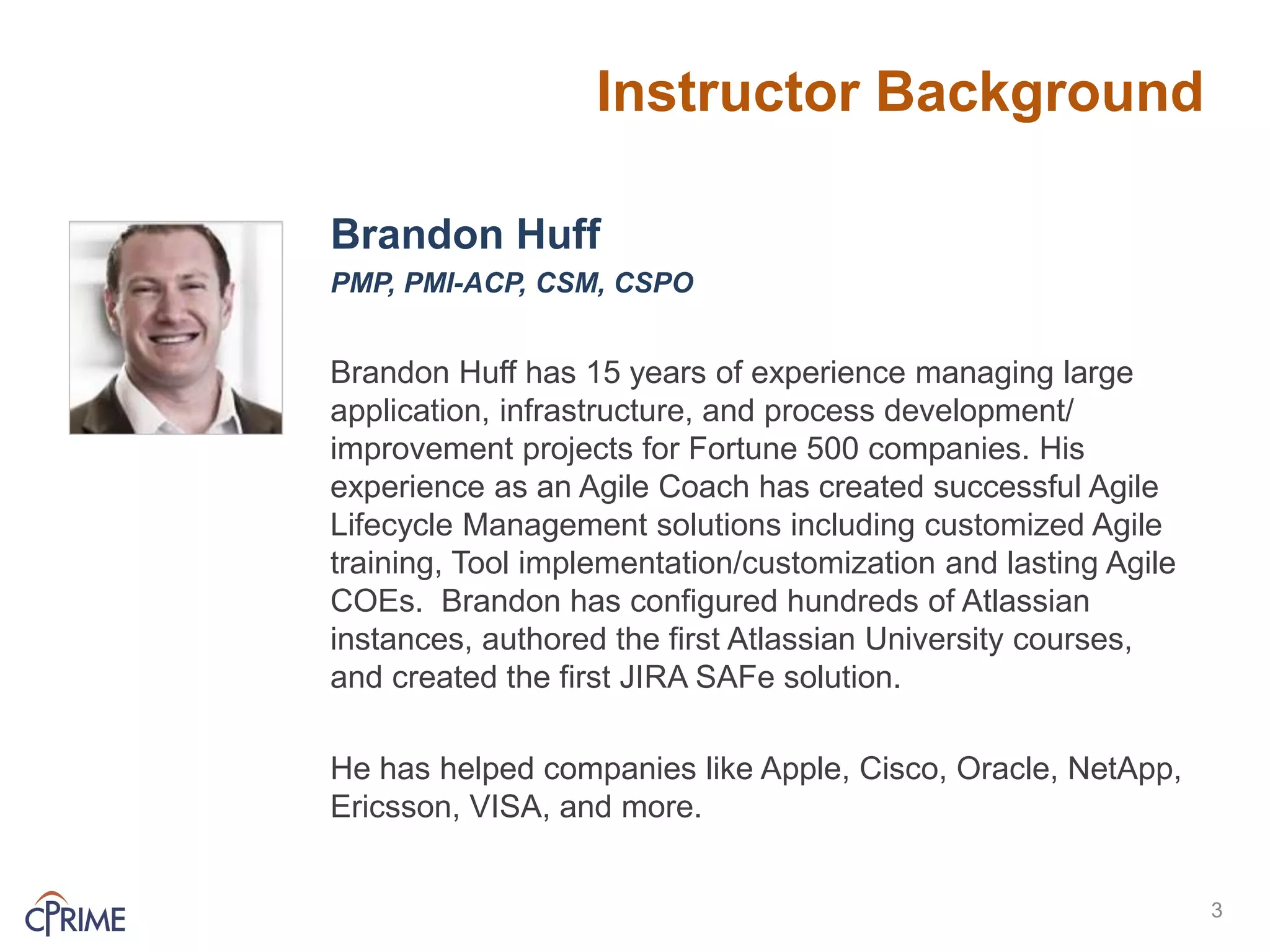 Instructor Background
Brandon Huff
PMP, PMI-ACP, CSM, CSPO
Brandon Huff has 15 years of experience managing large
application, infrastructure, and process development/
improvement projects for Fortune 500 companies. His
experience as an Agile Coach has created successful Agile
Lifecycle Management solutions including customized Agile
training, Tool implementation/customization and lasting Agile
COEs. Brandon has configured hundreds of Atlassian
instances, authored the first Atlassian University courses,
and created the first JIRA SAFe solution.
He has helped companies like Apple, Cisco, Oracle, NetApp,
Ericsson, VISA, and more.
3
 