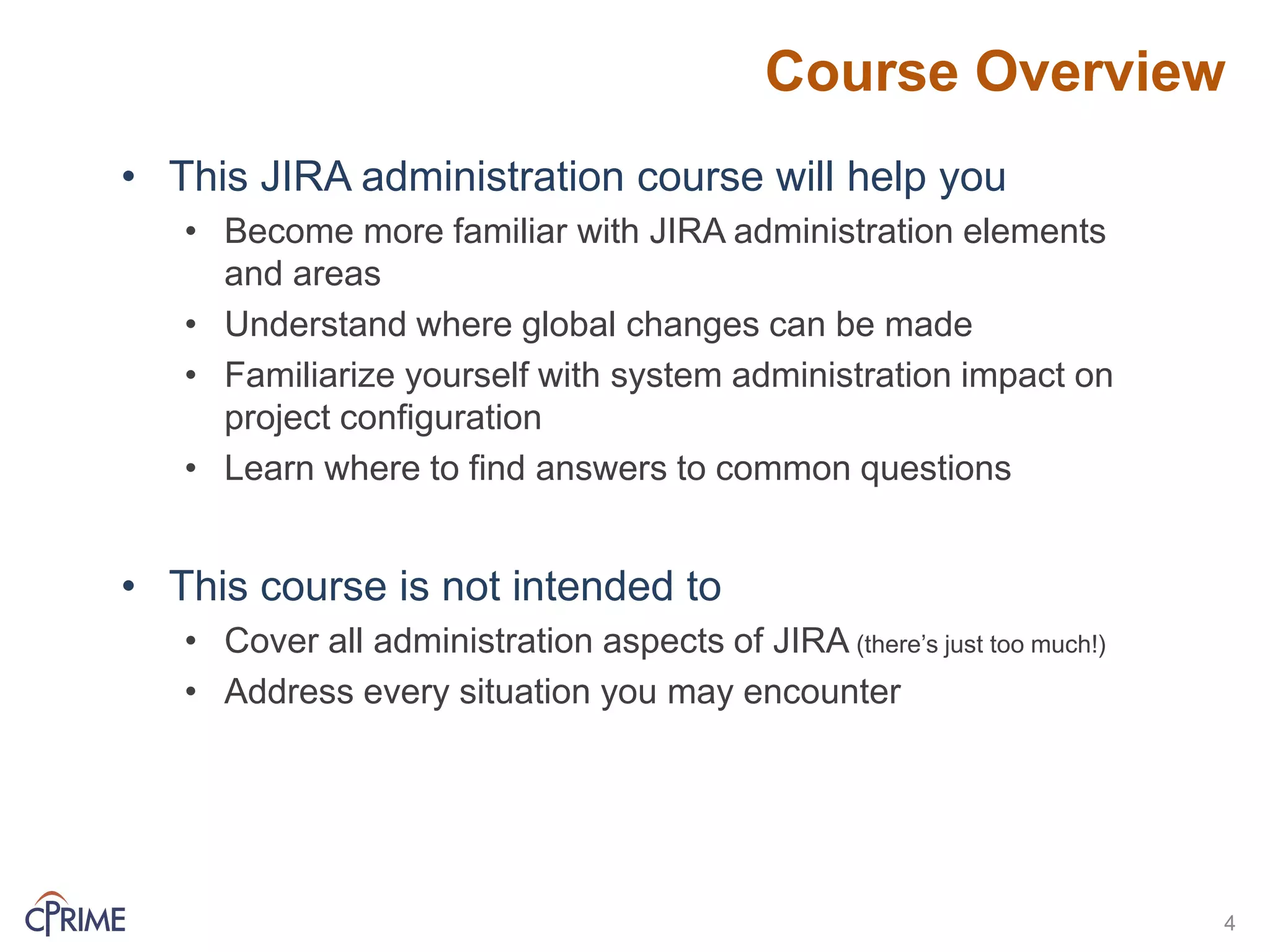 Course Overview
4
• This JIRA administration course will help you
• Become more familiar with JIRA administration elements
and areas
• Understand where global changes can be made
• Familiarize yourself with system administration impact on
project configuration
• Learn where to find answers to common questions
• This course is not intended to
• Cover all administration aspects of JIRA (there’s just too much!)
• Address every situation you may encounter
 