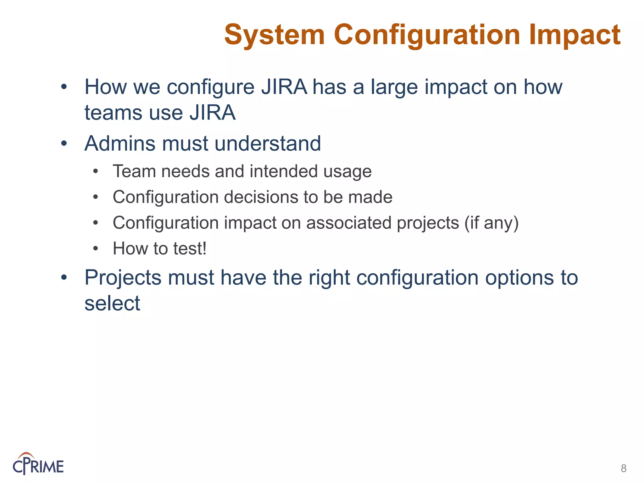 System Configuration Impact
• How we configure JIRA has a large impact on how
teams use JIRA
• Admins must understand
• Team needs and intended usage
• Configuration decisions to be made
• Configuration impact on associated projects (if any)
• How to test!
• Projects must have the right configuration options to
select
8
 