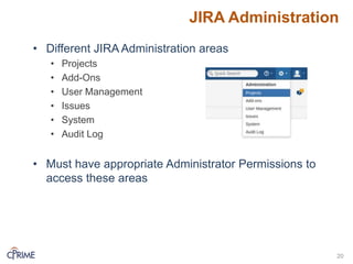 JIRA Administration
• Different JIRA Administration areas
• Projects
• Add-Ons
• User Management
• Issues
• System
• Audit Log
• Must have appropriate Administrator Permissions to
access these areas
20
 