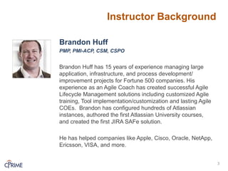 Instructor Background
Brandon Huff
PMP, PMI-ACP, CSM, CSPO
Brandon Huff has 15 years of experience managing large
application, infrastructure, and process development/
improvement projects for Fortune 500 companies. His
experience as an Agile Coach has created successful Agile
Lifecycle Management solutions including customized Agile
training, Tool implementation/customization and lasting Agile
COEs. Brandon has configured hundreds of Atlassian
instances, authored the first Atlassian University courses,
and created the first JIRA SAFe solution.
He has helped companies like Apple, Cisco, Oracle, NetApp,
Ericsson, VISA, and more.
3
 