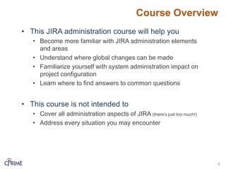 Course Overview
4
• This JIRA administration course will help you
• Become more familiar with JIRA administration elements
and areas
• Understand where global changes can be made
• Familiarize yourself with system administration impact on
project configuration
• Learn where to find answers to common questions
• This course is not intended to
• Cover all administration aspects of JIRA (there’s just too much!)
• Address every situation you may encounter
 