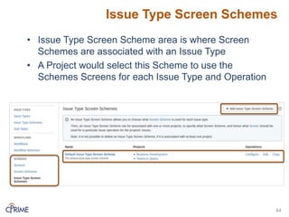 Issue Type Screen Schemes
44
• Issue Type Screen Scheme area is where Screen
Schemes are associated with an Issue Type
• A Project would select this Scheme to use the
Schemes Screens for each Issue Type and Operation
 