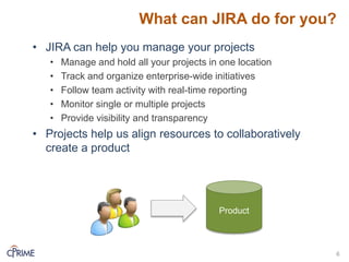 What can JIRA do for you?
• JIRA can help you manage your projects
• Manage and hold all your projects in one location
• Track and organize enterprise-wide initiatives
• Follow team activity with real-time reporting
• Monitor single or multiple projects
• Provide visibility and transparency
• Projects help us align resources to collaboratively
create a product
6
Product
 