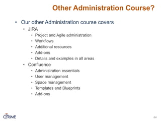 Other Administration Course?
• Our other Administration course covers
• JIRA
• Project and Agile administration
• Workflows
• Additional resources
• Add-ons
• Details and examples in all areas
• Confluence
• Administration essentials
• User management
• Space management
• Templates and Blueprints
• Add-ons
64
 