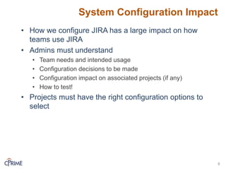 System Configuration Impact
• How we configure JIRA has a large impact on how
teams use JIRA
• Admins must understand
• Team needs and intended usage
• Configuration decisions to be made
• Configuration impact on associated projects (if any)
• How to test!
• Projects must have the right configuration options to
select
8
 