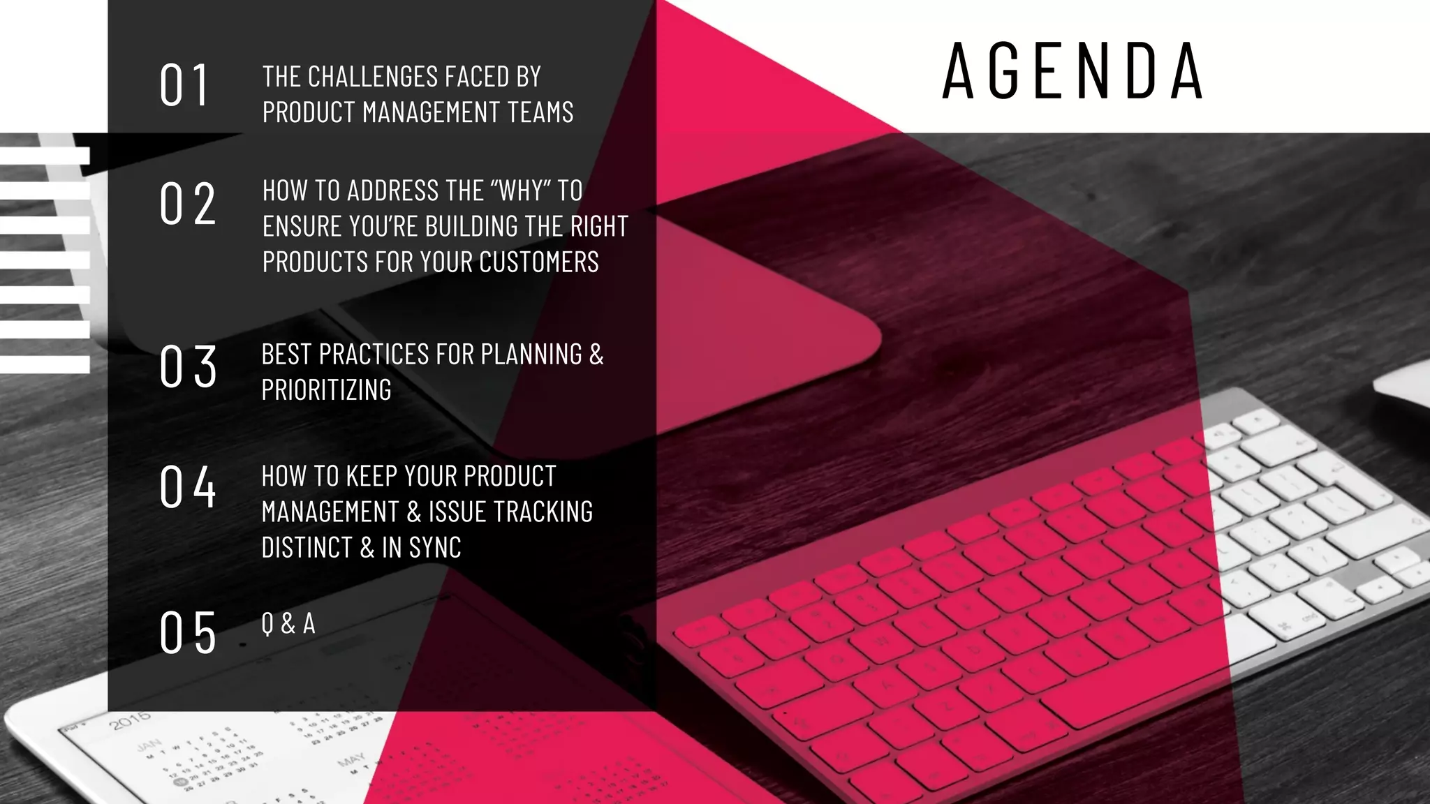 AGENDA
THE CHALLENGES FACED BY
PRODUCT MANAGEMENT TEAMS
0 1
0 2
0 3
HOW TO ADDRESS THE “WHY” TO
ENSURE YOU’RE BUILDING THE RIGHT
PRODUCTS FOR YOUR CUSTOMERS
0 4
BEST PRACTICES FOR PLANNING &
PRIORITIZING
0 5
HOW TO KEEP YOUR PRODUCT
MANAGEMENT & ISSUE TRACKING
DISTINCT & IN SYNC
Q & A
 